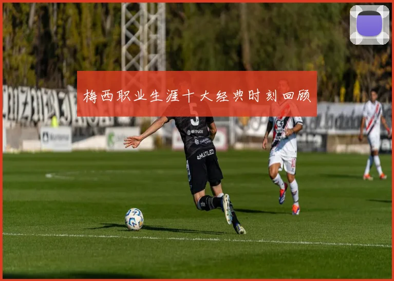 梅西职业生涯十大经典时刻回顾