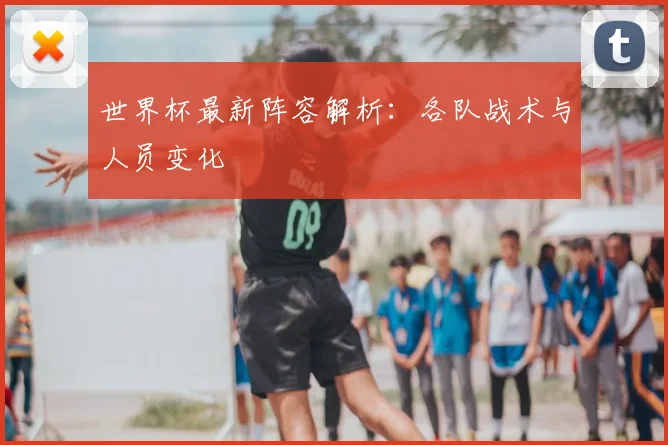 世界杯最新阵容解析：各队战术与人员变化