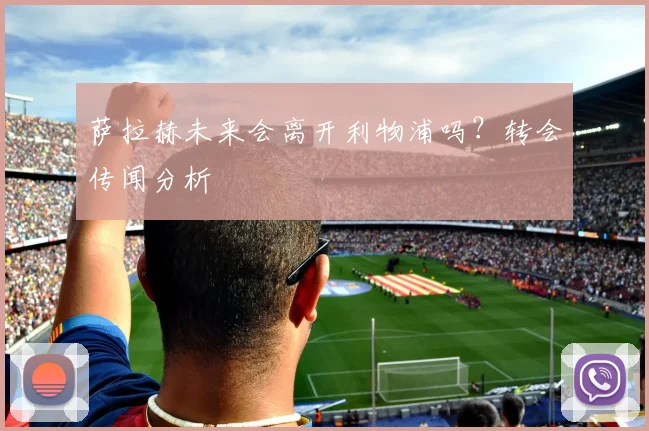 萨拉赫未来会离开利物浦吗?转会传闻分析