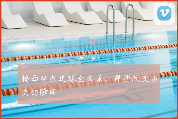 梅西经典进球全收录：那些改变历史的瞬间