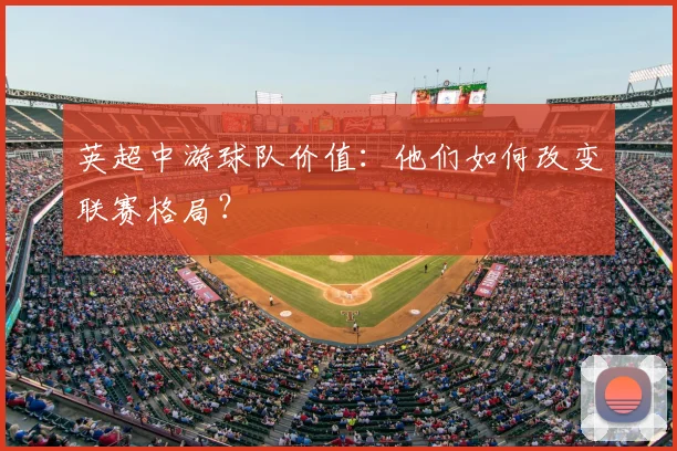英超中游球队价值：他们如何改变联赛格局？