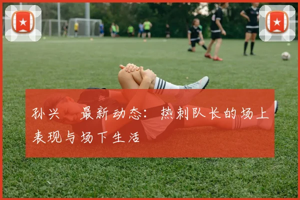 孙兴慜最新动态:热刺队长的场上表现与场下生活