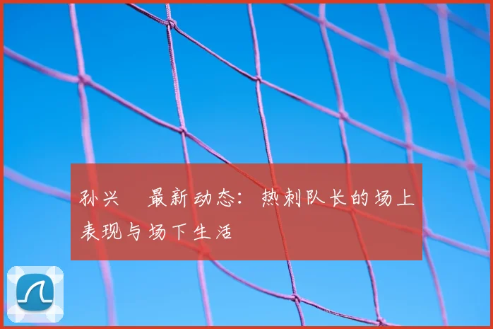 孙兴慜最新动态:热刺队长的场上表现与场下生活