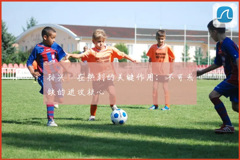孙兴慜在热刺的关键作用:不可或缺的进攻核心