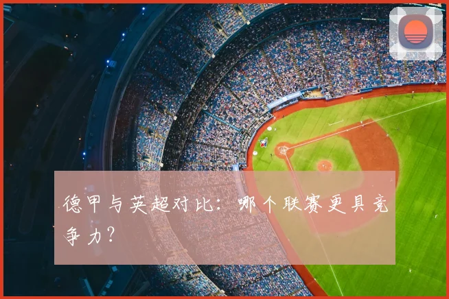 德甲与英超对比：哪个联赛更具竞争力？
