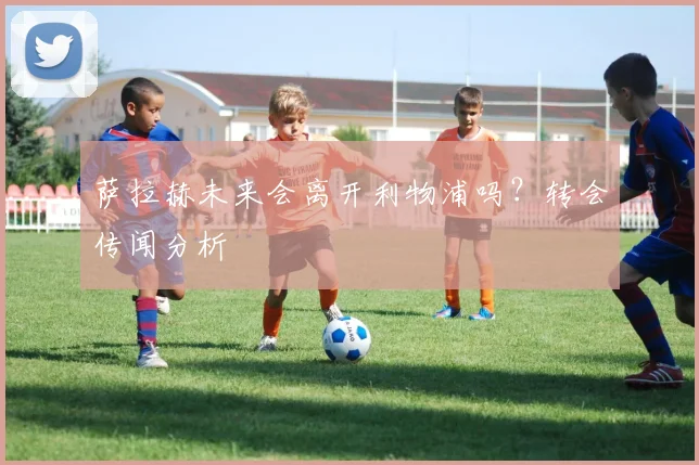 萨拉赫未来会离开利物浦吗?转会传闻分析