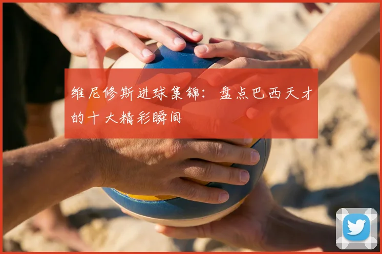 维尼修斯进球集锦：盘点巴西天才的十大精彩瞬间