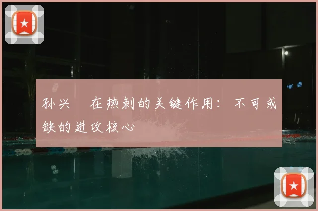 孙兴慜在热刺的关键作用:不可或缺的进攻核心