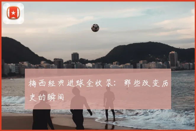 梅西经典进球全收录：那些改变历史的瞬间